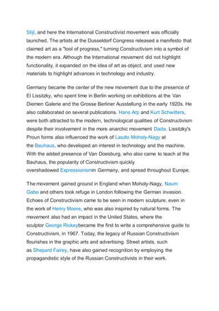 Stijl, and here the International Constructivist movement was officially
launched. The artists at the Dusseldorf Congress released a manifesto that
claimed art as a "tool of progress," turning Constructivism into a symbol of
the modern era. Although the International movement did not highlight
functionality, it expanded on the idea of art as object, and used new
materials to highlight advances in technology and industry.
Germany became the center of the new movement due to the presence of
El Lissitzky, who spent time in Berlin working on exhibitions at the Van
Diemen Galerie and the Grosse Berliner Ausstellung in the early 1920s. He
also collaborated on several publications. Hans Arp and Kurt Schwitters,
were both attracted to the modern, technological qualities of Constructivism
despite their involvement in the more anarchic movement Dada. Lissitzky's
Proun forms also influenced the work of Laszlo Moholy-Nagy at
the Bauhaus, who developed an interest in technology and the machine.
With the added presence of Van Doesburg, who also came to teach at the
Bauhaus, the popularity of Constructivism quickly
overshadowed Expressionismin Germany, and spread throughout Europe.
The movement gained ground in England when Moholy-Nagy, Naum
Gabo and others took refuge in London following the German invasion.
Echoes of Constructivism came to be seen in modern sculpture, even in
the work of Henry Moore, who was also inspired by natural forms. The
movement also had an impact in the United States, where the
sculptor George Rickeybecame the first to write a comprehensive guide to
Constructivism, in 1967. Today, the legacy of Russian Constructivism
flourishes in the graphic arts and advertising. Street artists, such
as Shepard Fairey, have also gained recognition by employing the
propagandistic style of the Russian Constructivists in their work.
 