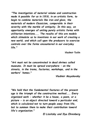 "The investigation of material volume and construction
made it possible for us in 1918, in an artistic form, to
begin to combine materials like iron and glass, the
materials of modern Classicism, comparable in their
severity with the marble of antiquity. In this way, an
opportunity emerges of uniting purely artistic forms with
utilitarian intentions.... The results of this are models
which stimulate us to inventions in our work of creating a
new world, and which call upon the producers to exercise
controls over the forms encountered in our everyday
life."
Vladimir Tatlin
"Art must not be concentrated in dead shrines called
museums. It must be spread everywhere – on the
streets, in the trams, factories, workshops, and in the
workers' homes."
Vladimir Mayakovsky
"We hold that the fundamental features of the present
age is the triumph of the constructive method.... Every
organized work - whether it be a house, a poem, or a
picture - is an object directed toward a particular end,
which is calculated not to turn people away from life,
but to summon them to make their contribution toward
life's organization."
El Lissitsky and Ilya Ehrenberg
 