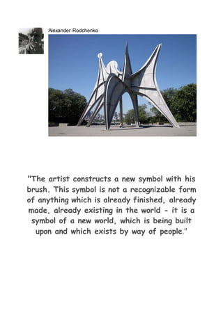 Alexander Rodchenko
"The artist constructs a new symbol with his
brush. This symbol is not a recognizable form
of anything which is already finished, already
made, already existing in the world - it is a
symbol of a new world, which is being built
upon and which exists by way of people."
 