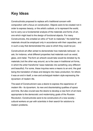 Key Ideas
Constructivists proposed to replace art's traditional concern with
composition with a focus on construction. Objects were to be created not in
order to express beauty, or the artist's outlook, or to represent the world,
but to carry out a fundamental analysis of the materials and forms of art,
one which might lead to the design of functional objects. For many
Constructivists, this entailed an ethic of "truth to materials," the belief that
materials should be employed only in accordance with their capacities, and
in such a way that demonstrated the uses to which they could be put.
Constructivist art often aimed to demonstrate how materials behaved - to
ask, for instance, what different properties had materials such as wood,
glass, and metal. The form an artwork would take would be dictated by its
materials (not the other way around, as is the case in traditional art forms,
in which the artist 'transforms' base materials into something very different
and beautiful). For some, these inquiries were a means to an end, the goal
being the translation of ideas and designs into mass production; for others
it was an end in itself, a new and archetypal modern style expressing the
dynamism of modern life.
The seed of Constructivism was a desire to express the experience of
modern life - its dynamism, its new and disorientating qualities of space
and time. But also crucial was the desire to develop a new form of art more
appropriate to the democratic and modernizing goals of the Russian
Revolution. Constructivists were to be constructors of a new society -
cultural workers on par with scientists in their search for solutions to
modern problems.
 