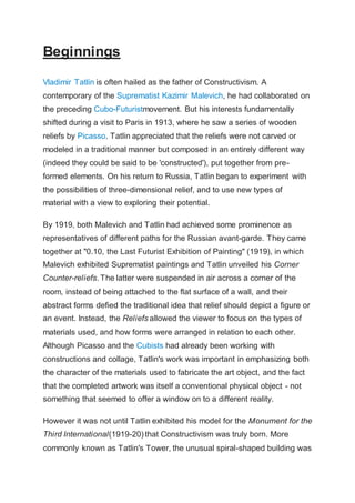 Beginnings
Vladimir Tatlin is often hailed as the father of Constructivism. A
contemporary of the Suprematist Kazimir Malevich, he had collaborated on
the preceding Cubo-Futuristmovement. But his interests fundamentally
shifted during a visit to Paris in 1913, where he saw a series of wooden
reliefs by Picasso. Tatlin appreciated that the reliefs were not carved or
modeled in a traditional manner but composed in an entirely different way
(indeed they could be said to be 'constructed'), put together from pre-
formed elements. On his return to Russia, Tatlin began to experiment with
the possibilities of three-dimensional relief, and to use new types of
material with a view to exploring their potential.
By 1919, both Malevich and Tatlin had achieved some prominence as
representatives of different paths for the Russian avant-garde. They came
together at "0.10, the Last Futurist Exhibition of Painting" (1919), in which
Malevich exhibited Suprematist paintings and Tatlin unveiled his Corner
Counter-reliefs. The latter were suspended in air across a corner of the
room, instead of being attached to the flat surface of a wall, and their
abstract forms defied the traditional idea that relief should depict a figure or
an event. Instead, the Reliefs allowed the viewer to focus on the types of
materials used, and how forms were arranged in relation to each other.
Although Picasso and the Cubists had already been working with
constructions and collage, Tatlin's work was important in emphasizing both
the character of the materials used to fabricate the art object, and the fact
that the completed artwork was itself a conventional physical object - not
something that seemed to offer a window on to a different reality.
However it was not until Tatlin exhibited his model for the Monument for the
Third International(1919-20) that Constructivism was truly born. More
commonly known as Tatlin's Tower, the unusual spiral-shaped building was
 