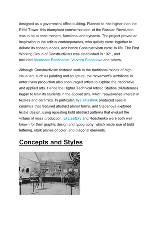 designed as a government office building. Planned to rise higher than the
Eiffel Tower, this triumphant commemoration of the Russian Revolution
was to be at once modern, functional and dynamic. The project proved an
inspiration to the artist's contemporaries, who quickly came together to
debate its consequences, and hence Constructivism came to life. The First
Working Group of Constructivists was established in 1921, and
included Alexander Rodchenko, Varvara Stepanova and others.
Although Constructivism fostered work in the traditional modes of high
visual art, such as painting and sculpture, the movement's ambitions to
enter mass production also encouraged artists to explore the decorative
and applied arts. Hence the Higher Technical Artistic Studios (Vkhutemas)
began to train its students in the applied arts, which reawakened interest in
textiles and ceramics. In particular, Ilya Chashnik produced special
ceramics that featured abstract planar forms, and Stepanova explored
textile design, using repeating bold abstract patterns that evoked the
virtues of mass production. El Lissitzky and Rodchenko were both well
known for their graphic design and typography, which made use of bold
lettering, stark planes of color, and diagonal elements.
Concepts and Styles
 