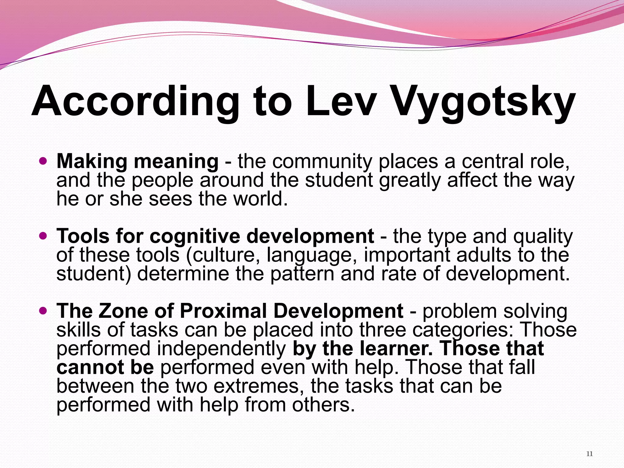 According to Lev Vygotsky
 Making meaning - the community places a central role,
and the people around the student greatly affect the way
he or she sees the world.
 Tools for cognitive development - the type and quality
of these tools (culture, language, important adults to the
student) determine the pattern and rate of development.
 The Zone of Proximal Development - problem solving
skills of tasks can be placed into three categories: Those
performed independently by the learner. Those that
cannot be performed even with help. Those that fall
between the two extremes, the tasks that can be
performed with help from others.
11
 