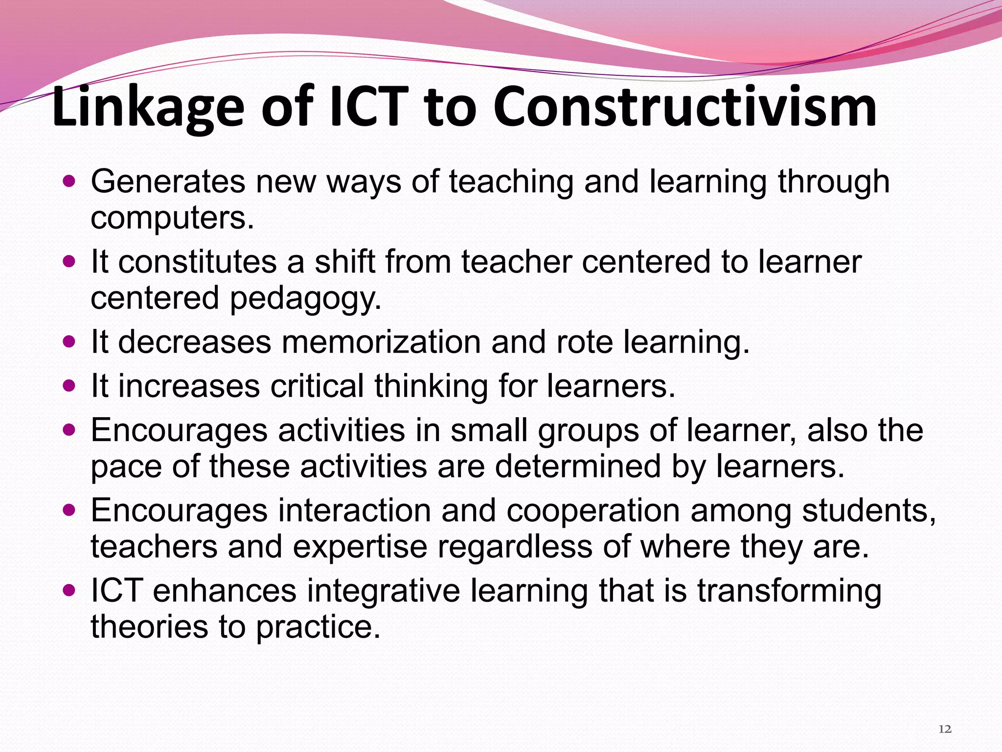 Linkage of ICT to Constructivism
 Generates new ways of teaching and learning through
computers.
 It constitutes a shift from teacher centered to learner
centered pedagogy.
 It decreases memorization and rote learning.
 It increases critical thinking for learners.
 Encourages activities in small groups of learner, also the
pace of these activities are determined by learners.
 Encourages interaction and cooperation among students,
teachers and expertise regardless of where they are.
 ICT enhances integrative learning that is transforming
theories to practice.
12
 