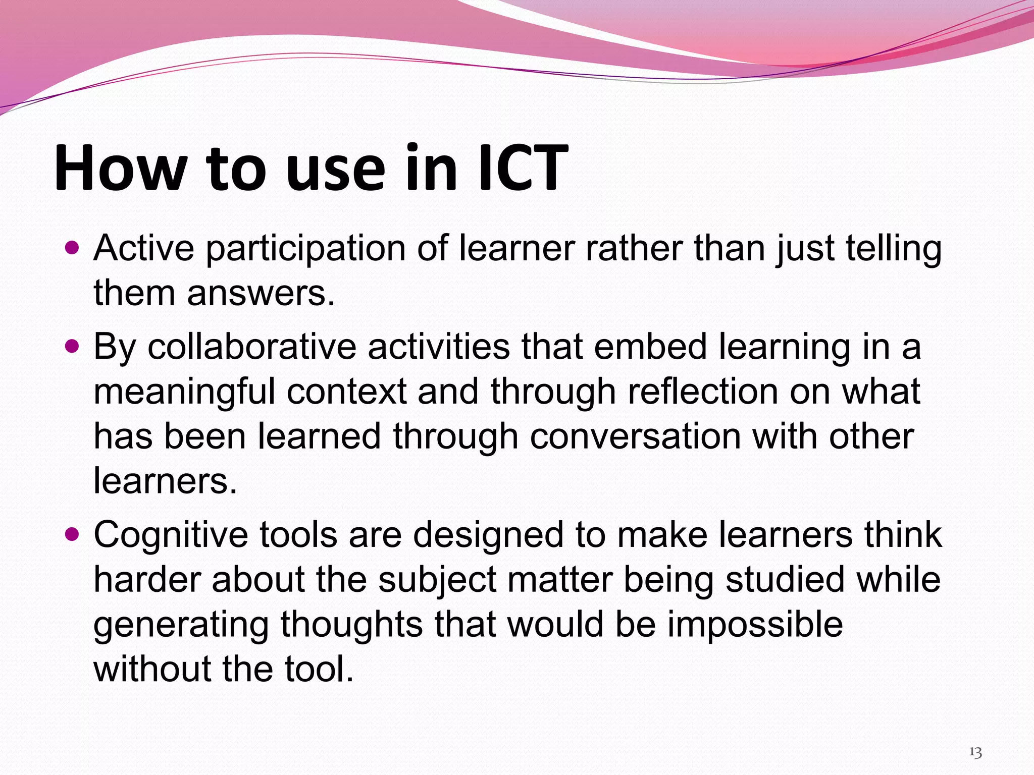 How to use in ICT
 Active participation of learner rather than just telling
them answers.
 By collaborative activities that embed learning in a
meaningful context and through reflection on what
has been learned through conversation with other
learners.
 Cognitive tools are designed to make learners think
harder about the subject matter being studied while
generating thoughts that would be impossible
without the tool.
13
 