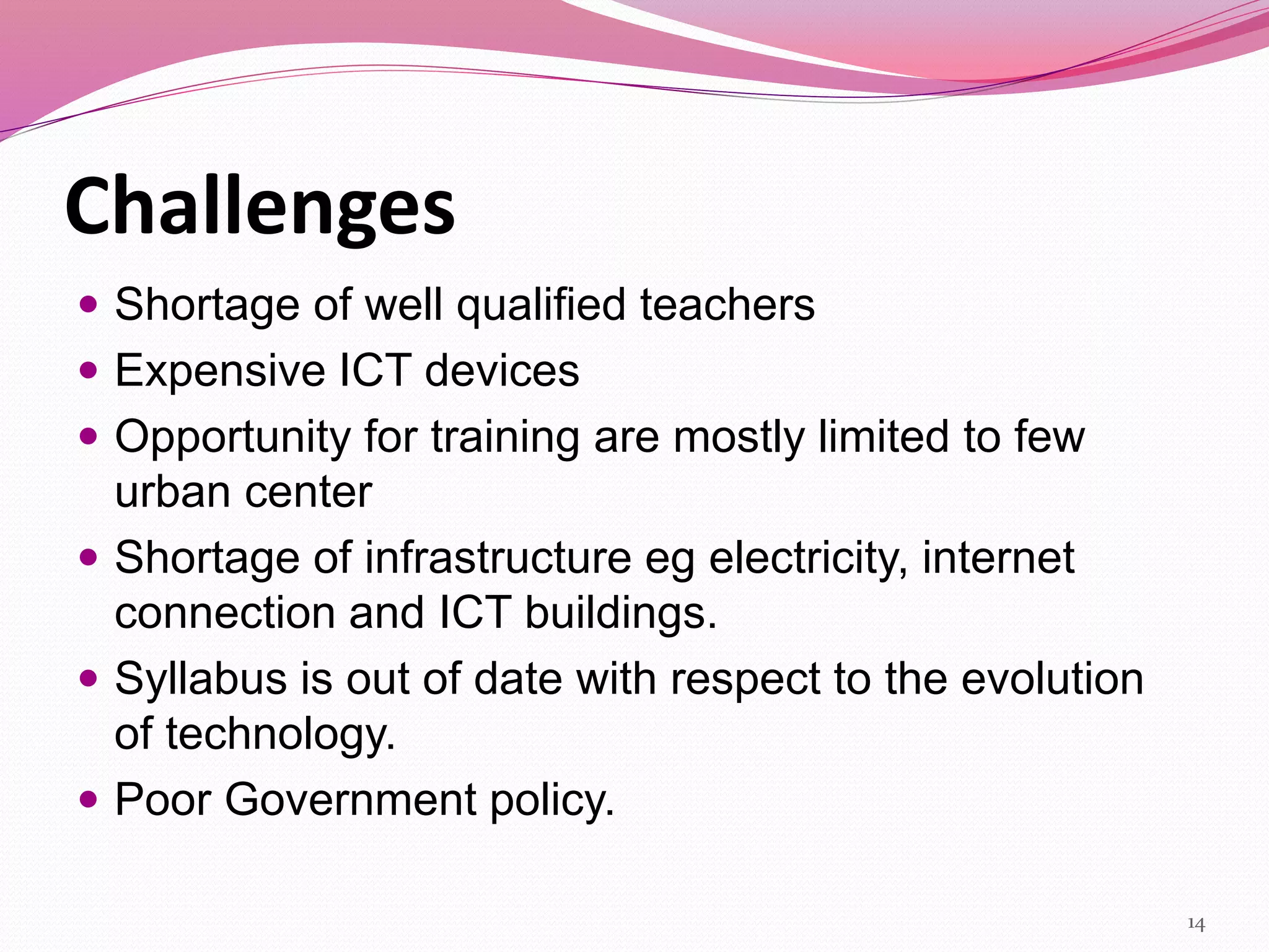 Challenges
 Shortage of well qualified teachers
 Expensive ICT devices
 Opportunity for training are mostly limited to few
urban center
 Shortage of infrastructure eg electricity, internet
connection and ICT buildings.
 Syllabus is out of date with respect to the evolution
of technology.
 Poor Government policy.
14
 