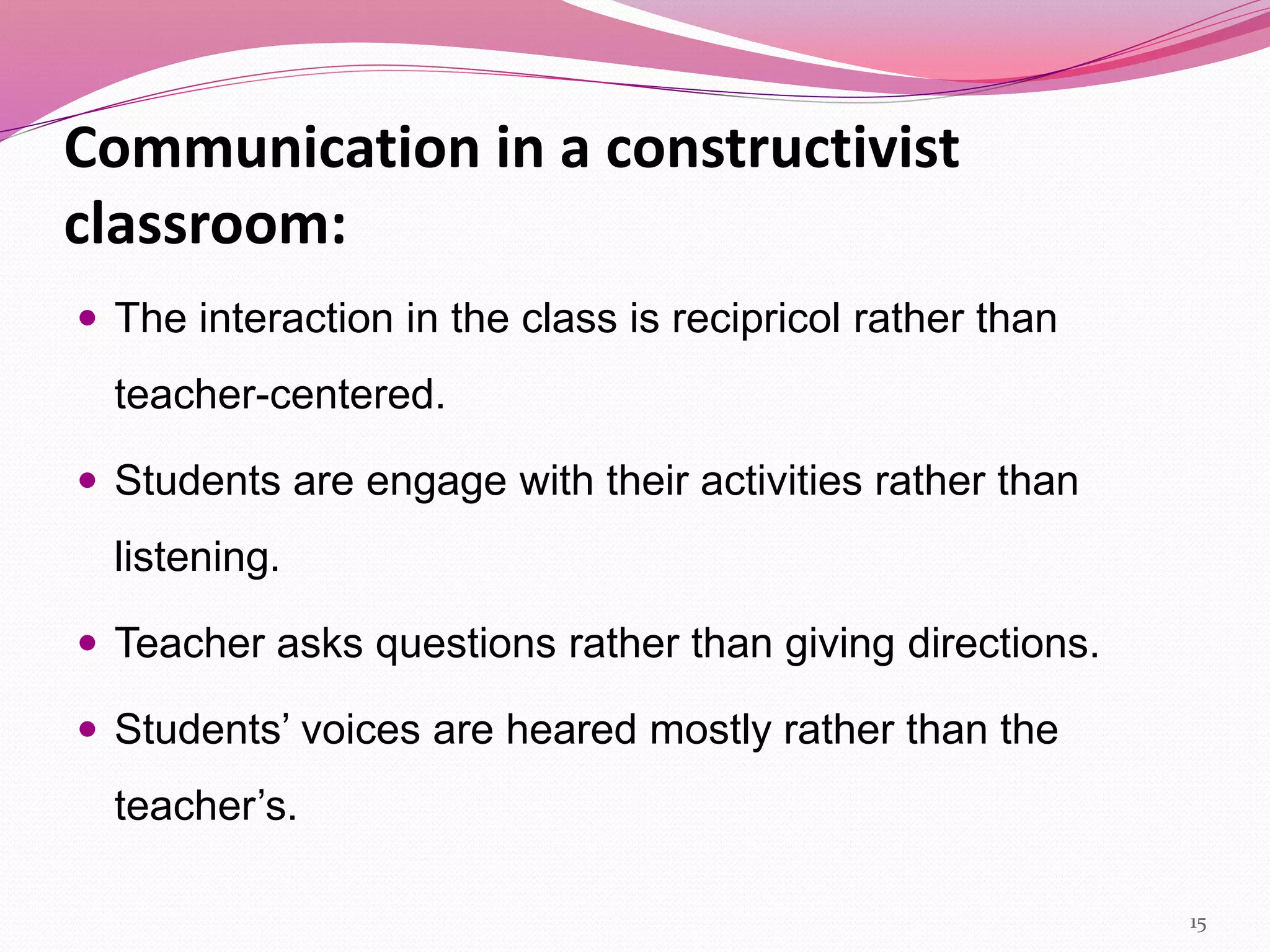 Communication in a constructivist
classroom:
 The interaction in the class is recipricol rather than
teacher-centered.
 Students are engage with their activities rather than
listening.
 Teacher asks questions rather than giving directions.
 Students’ voices are heared mostly rather than the
teacher’s.
15
 