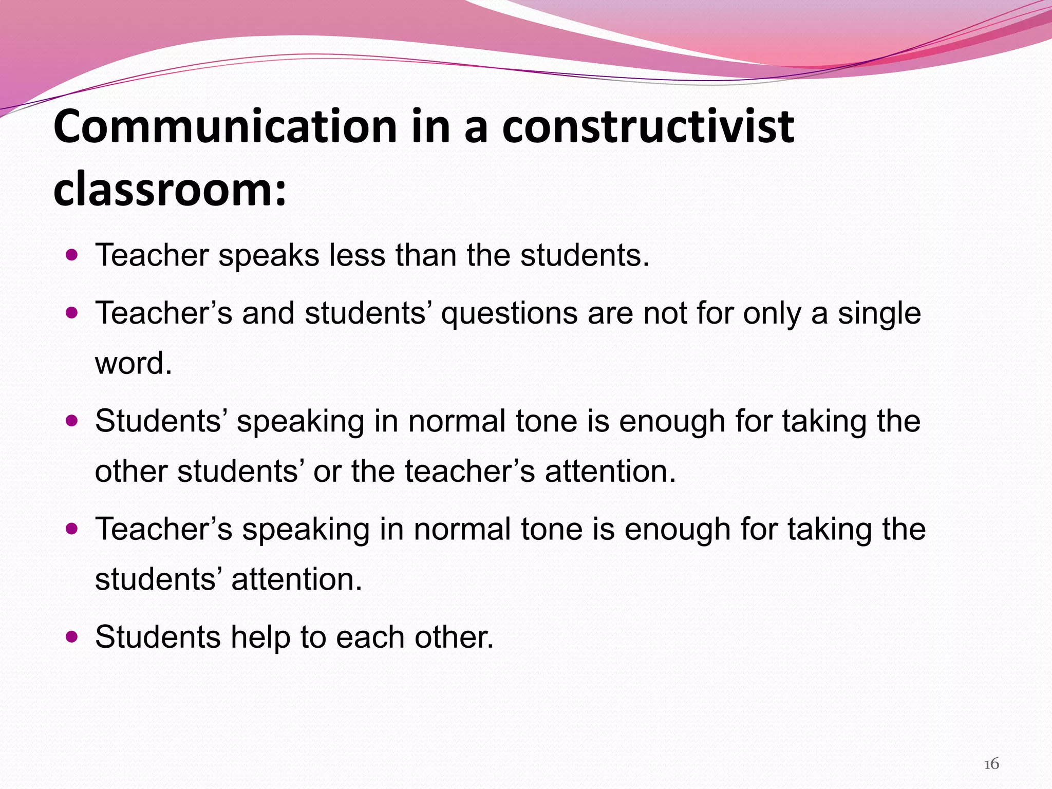 Communication in a constructivist
classroom:
 Teacher speaks less than the students.
 Teacher’s and students’ questions are not for only a single
word.
 Students’ speaking in normal tone is enough for taking the
other students’ or the teacher’s attention.
 Teacher’s speaking in normal tone is enough for taking the
students’ attention.
 Students help to each other.
16
 