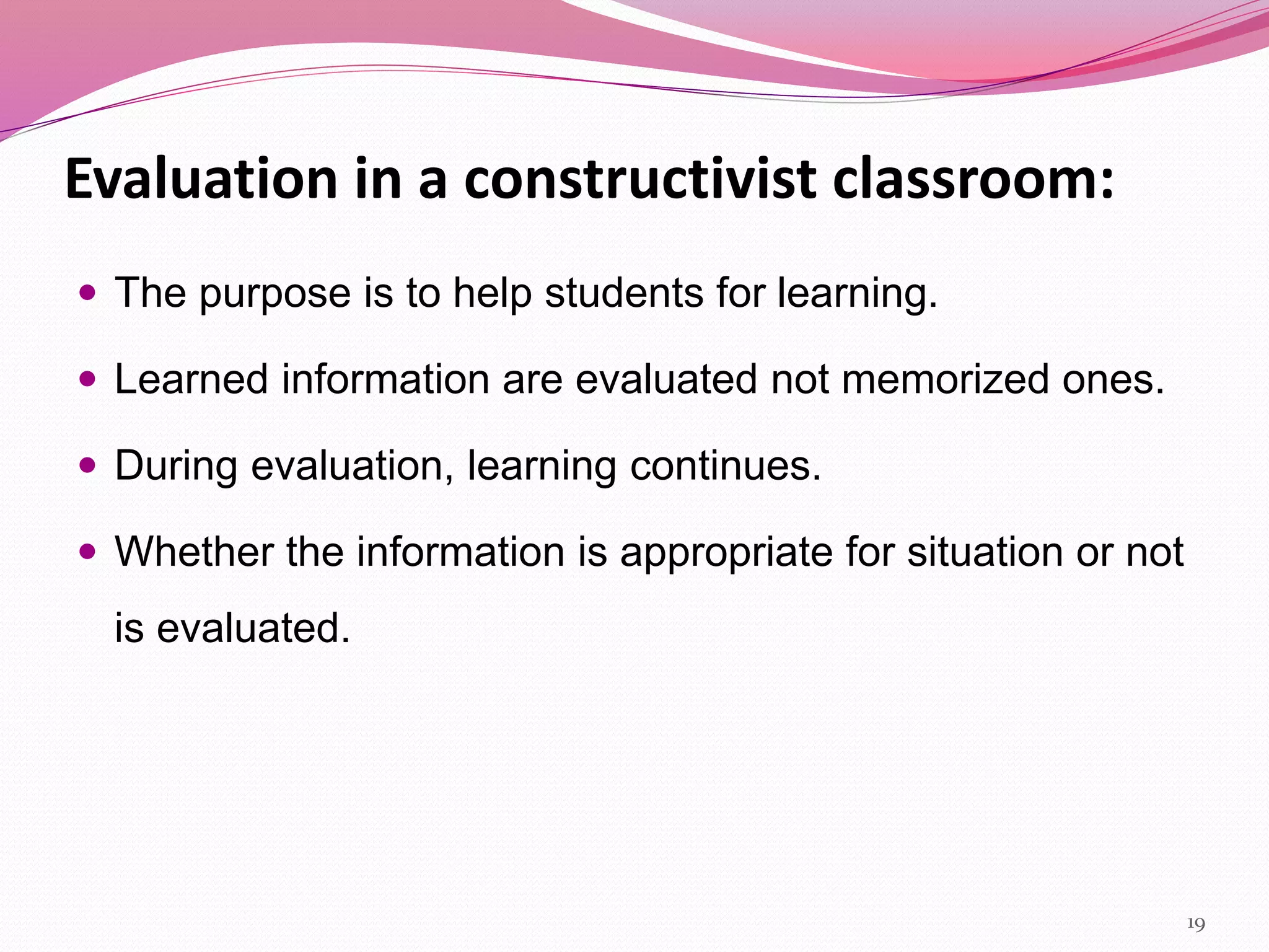 Evaluation in a constructivist classroom:
 The purpose is to help students for learning.
 Learned information are evaluated not memorized ones.
 During evaluation, learning continues.
 Whether the information is appropriate for situation or not
is evaluated.
19
 