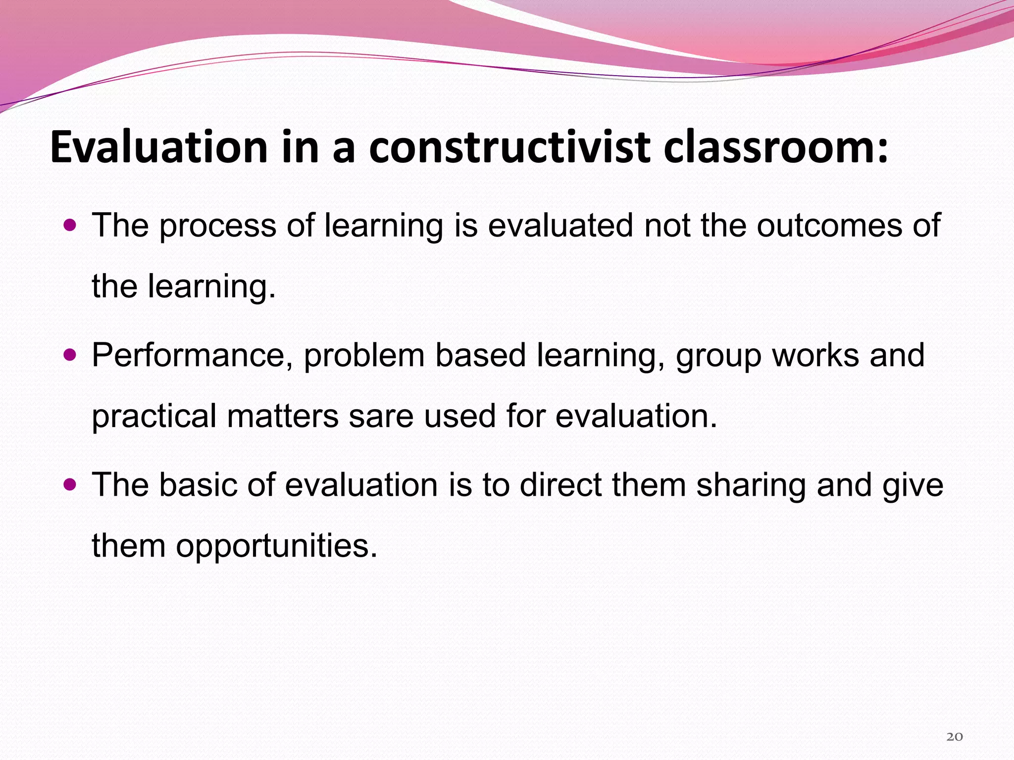 Evaluation in a constructivist classroom:
 The process of learning is evaluated not the outcomes of
the learning.
 Performance, problem based learning, group works and
practical matters sare used for evaluation.
 The basic of evaluation is to direct them sharing and give
them opportunities.
20
 