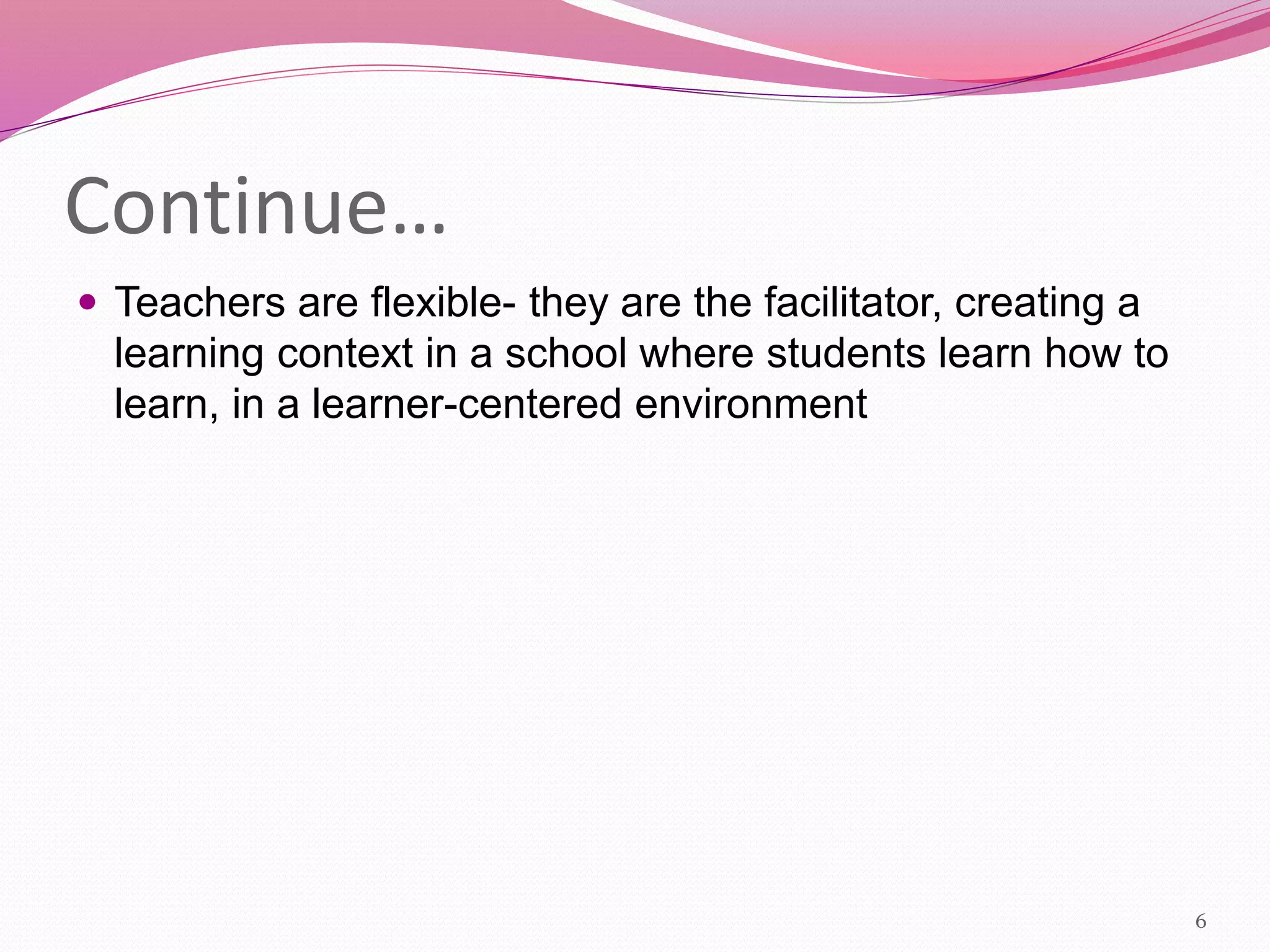 Continue…
 Teachers are flexible- they are the facilitator, creating a
learning context in a school where students learn how to
learn, in a learner-centered environment
6
 