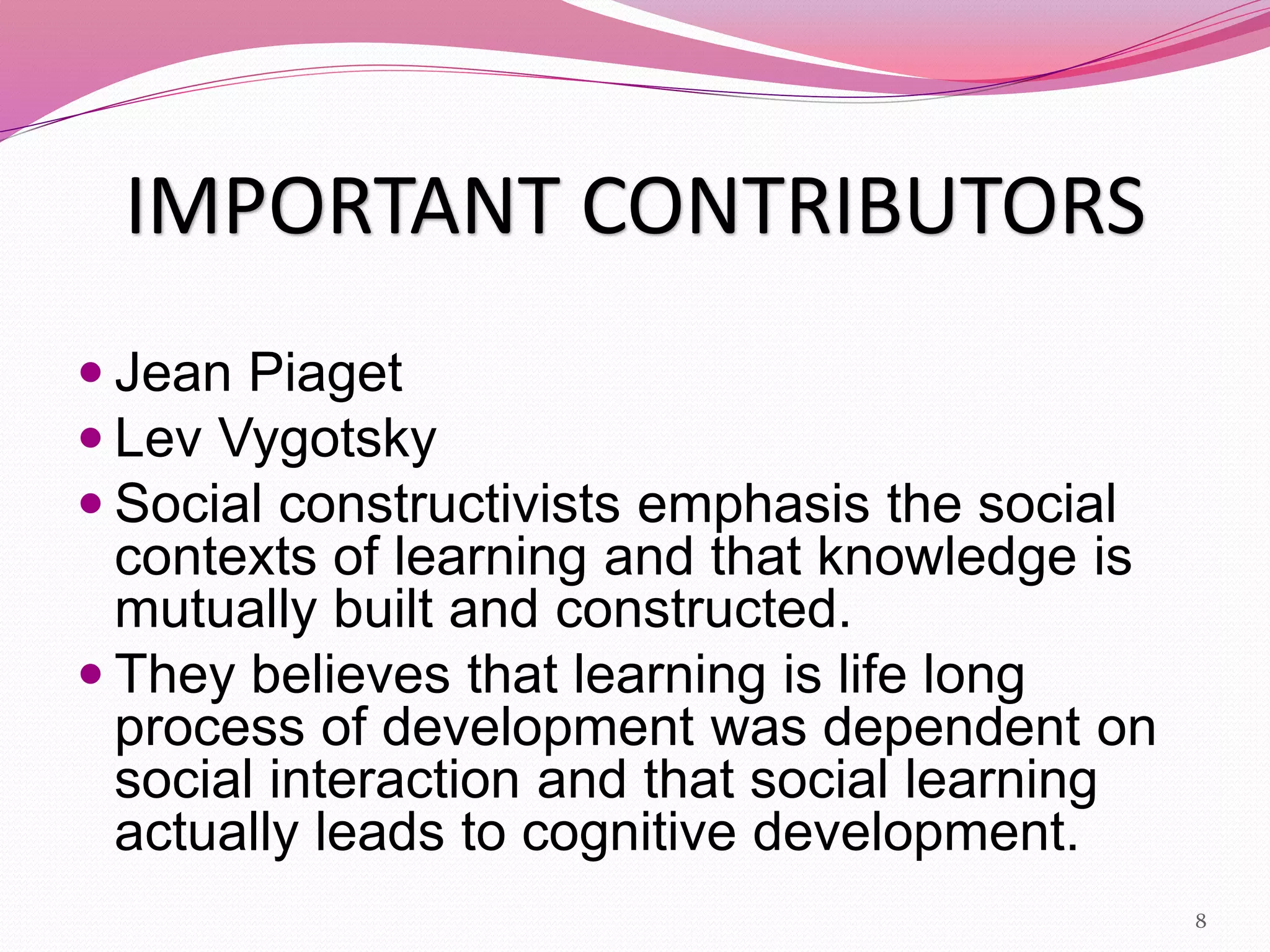 IMPORTANT CONTRIBUTORS
 Jean Piaget
 Lev Vygotsky
 Social constructivists emphasis the social
contexts of learning and that knowledge is
mutually built and constructed.
 They believes that learning is life long
process of development was dependent on
social interaction and that social learning
actually leads to cognitive development.
8
 