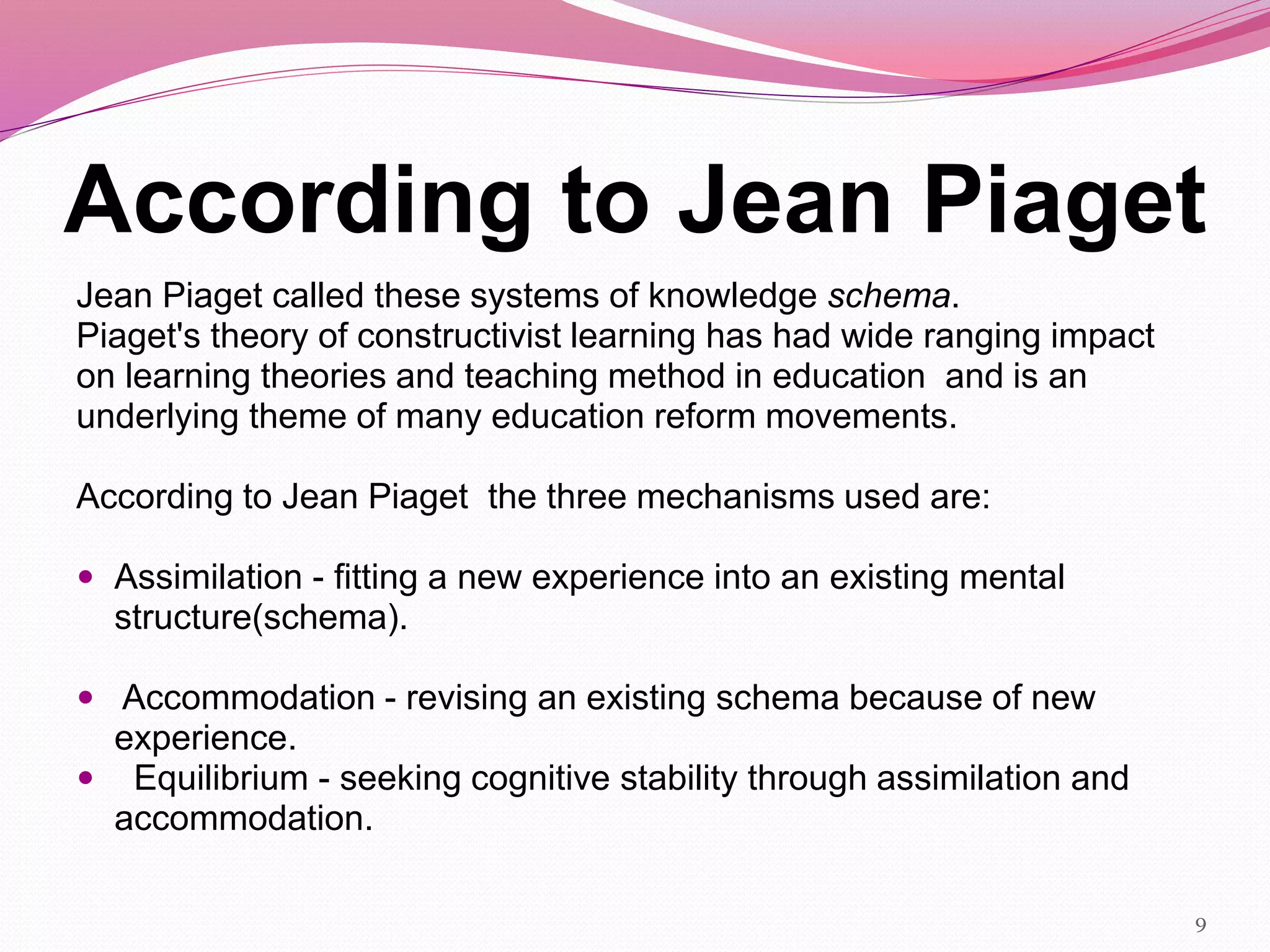 According to Jean Piaget
Jean Piaget called these systems of knowledge schema.
Piaget's theory of constructivist learning has had wide ranging impact
on learning theories and teaching method in education and is an
underlying theme of many education reform movements.
According to Jean Piaget the three mechanisms used are:
 Assimilation - fitting a new experience into an existing mental
structure(schema).
 Accommodation - revising an existing schema because of new
experience.
 Equilibrium - seeking cognitive stability through assimilation and
accommodation.
9
 