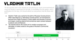"In the squares and in the streets we are placing our work convinced that art
must not remain a sanctuary for the idle, a consolation for the weary, and a
justification for the lazy. Art should attend us everywhere that life flows and
acts."
● Vladimir Tatlin was central to the birth of Russian Constructivism.
Often described as a "laboratory Constructivist," he took lessons
learned from Pablo Picasso's Cubist reliefs and Russian Futurism,
and began creating objects that sometimes seem poised between
sculpture and architecture.
● .He wanted above all to bend art to modern purposes and,
ultimately, to tasks suited to the goals of Russia's Communist
revolution.
 