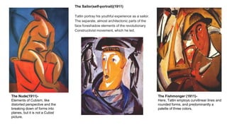 The Nude(1911)-
Elements of Cubism, like
distorted perspective and the
breaking down of forms into
planes, but it is not a Cubist
picture.
The Fishmonger (1911)-
Here, Tatlin employs curvilinear lines and
rounded forms, and predominantly a
palette of three colors.
The Sailor(self-portrait)(1911)
Tatlin portray his youthful experience as a sailor.
The separate, almost architectonic parts of the
face foreshadow elements of the revolutionary
Constructivist movement, which he led.
 
