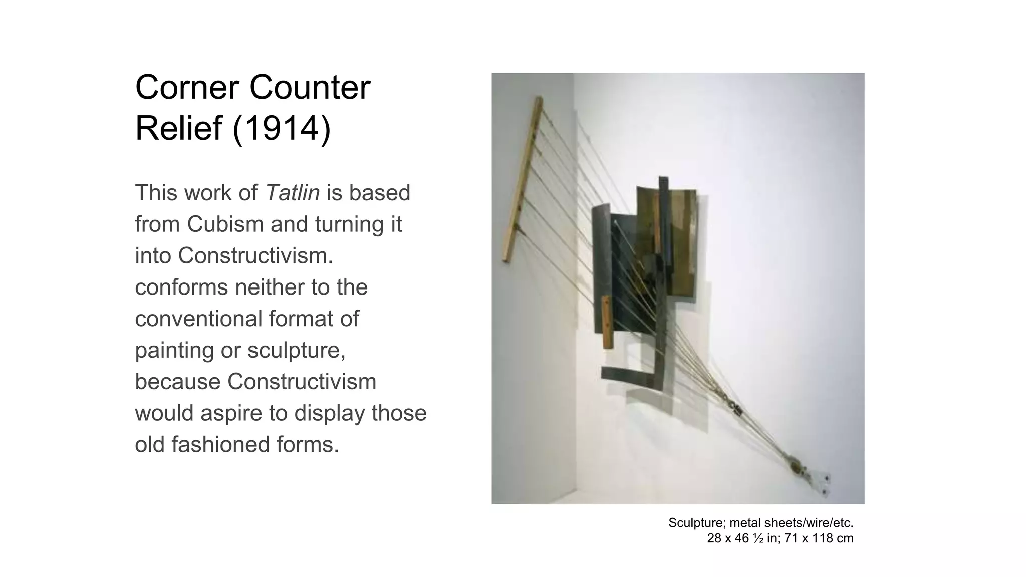 Corner Counter
Relief (1914)
This work of Tatlin is based
from Cubism and turning it
into Constructivism.
conforms neither to the
conventional format of
painting or sculpture,
because Constructivism
would aspire to display those
old fashioned forms.
Sculpture; metal sheets/wire/etc.
28 x 46 ½ in; 71 x 118 cm
 