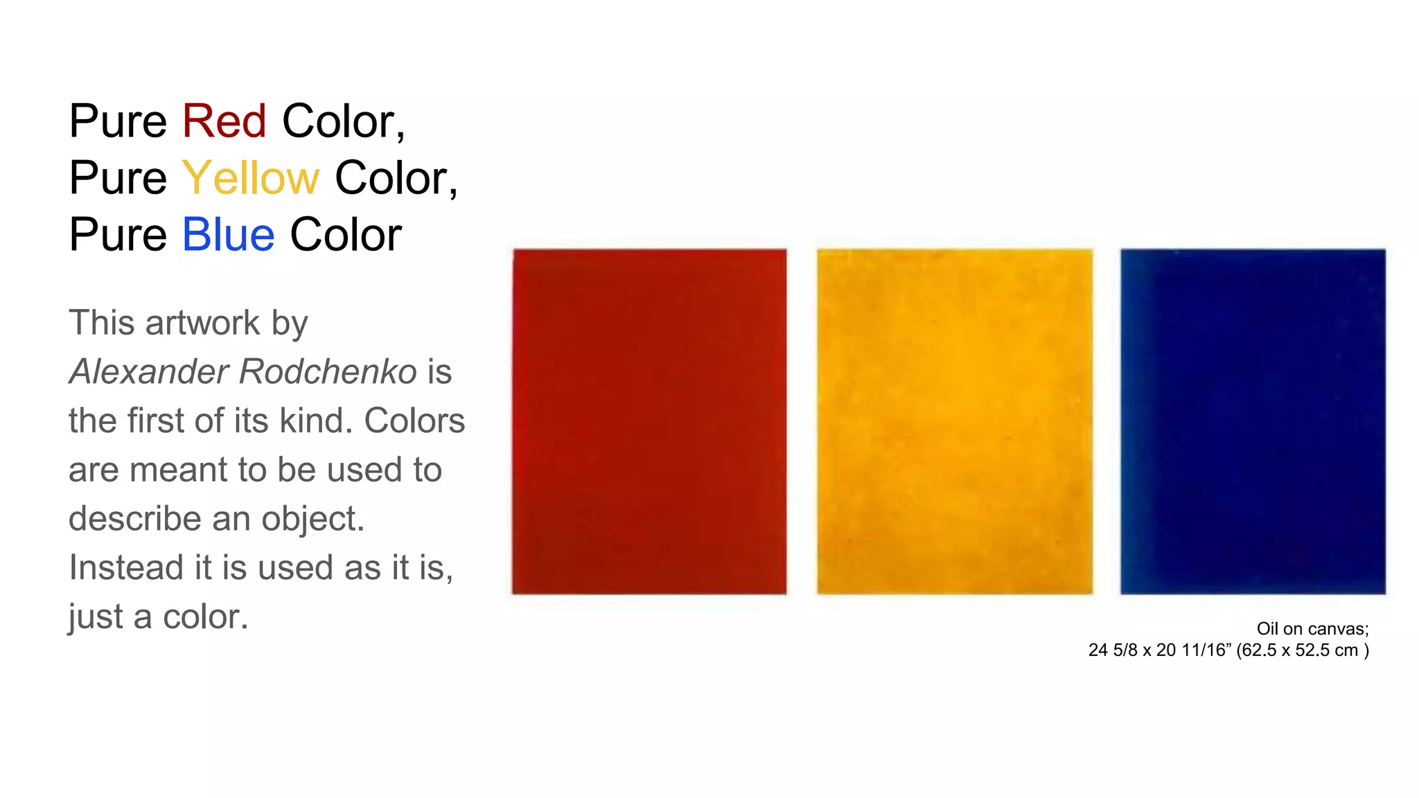 Pure Red Color,
Pure Yellow Color,
Pure Blue Color
This artwork by
Alexander Rodchenko is
the first of its kind. Colors
are meant to be used to
describe an object.
Instead it is used as it is,
just a color. Oil on canvas;
24 5/8 x 20 11/16” (62.5 x 52.5 cm )
 