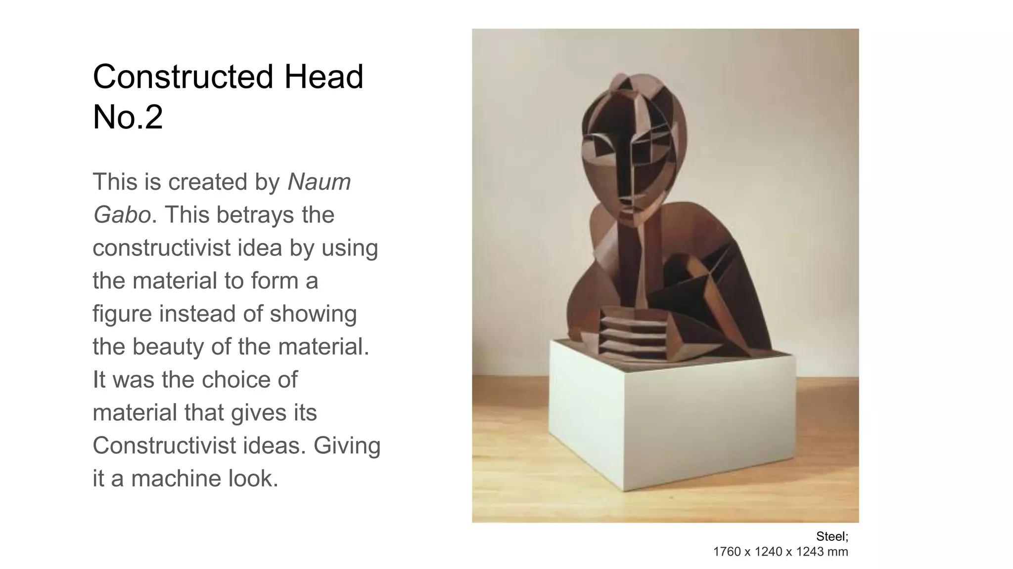 Constructed Head
No.2
This is created by Naum
Gabo. This betrays the
constructivist idea by using
the material to form a
figure instead of showing
the beauty of the material.
It was the choice of
material that gives its
Constructivist ideas. Giving
it a machine look.
Steel;
1760 x 1240 x 1243 mm
 