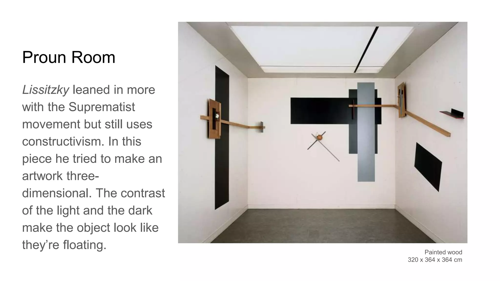 Proun Room
Lissitzky leaned in more
with the Suprematist
movement but still uses
constructivism. In this
piece he tried to make an
artwork three-
dimensional. The contrast
of the light and the dark
make the object look like
they’re floating. Painted wood
320 x 364 x 364 cm
 