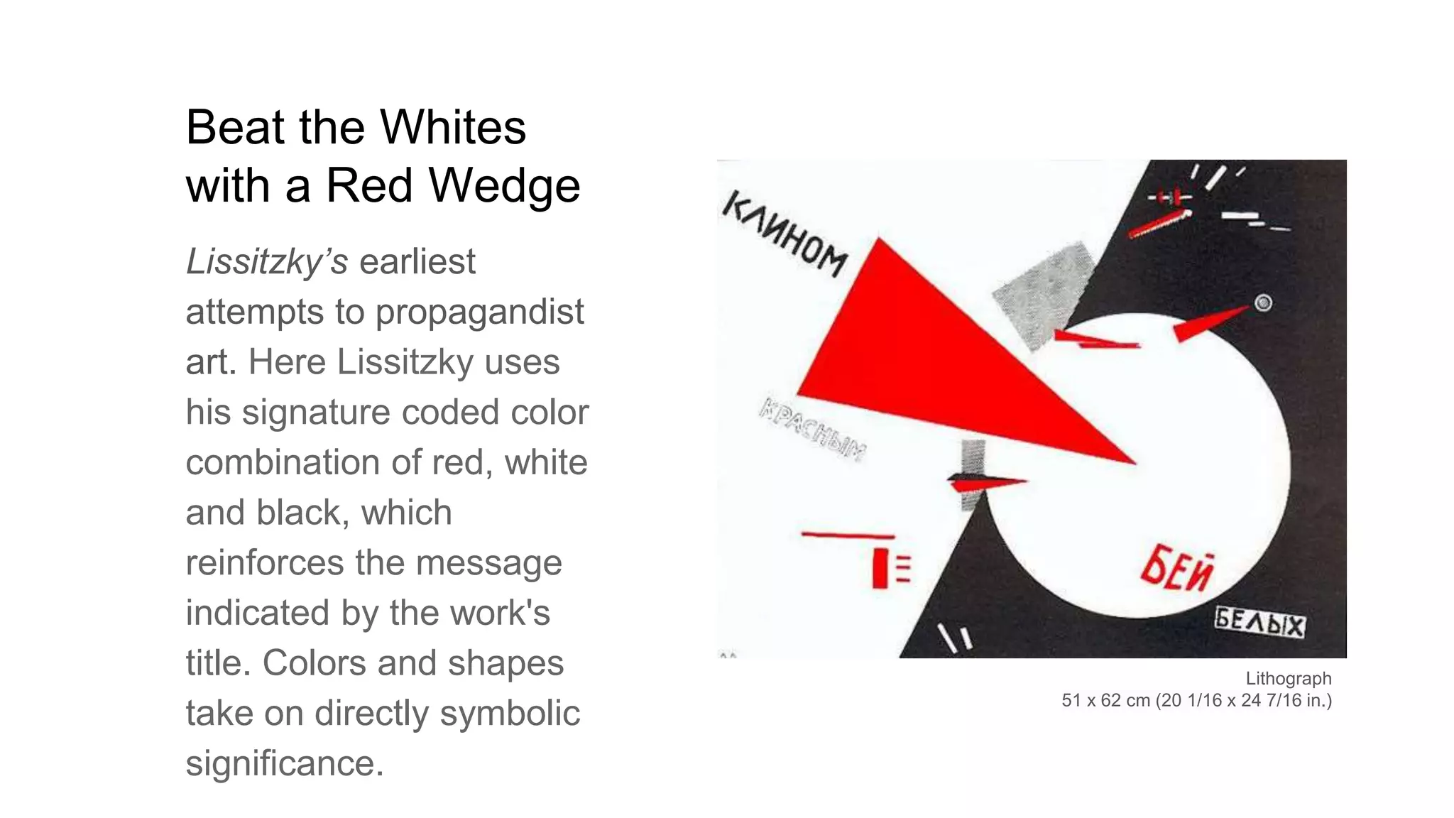 Beat the Whites
with a Red Wedge
Lissitzky’s earliest
attempts to propagandist
art. Here Lissitzky uses
his signature coded color
combination of red, white
and black, which
reinforces the message
indicated by the work's
title. Colors and shapes
take on directly symbolic
significance.
Lithograph
51 x 62 cm (20 1/16 x 24 7/16 in.)
 