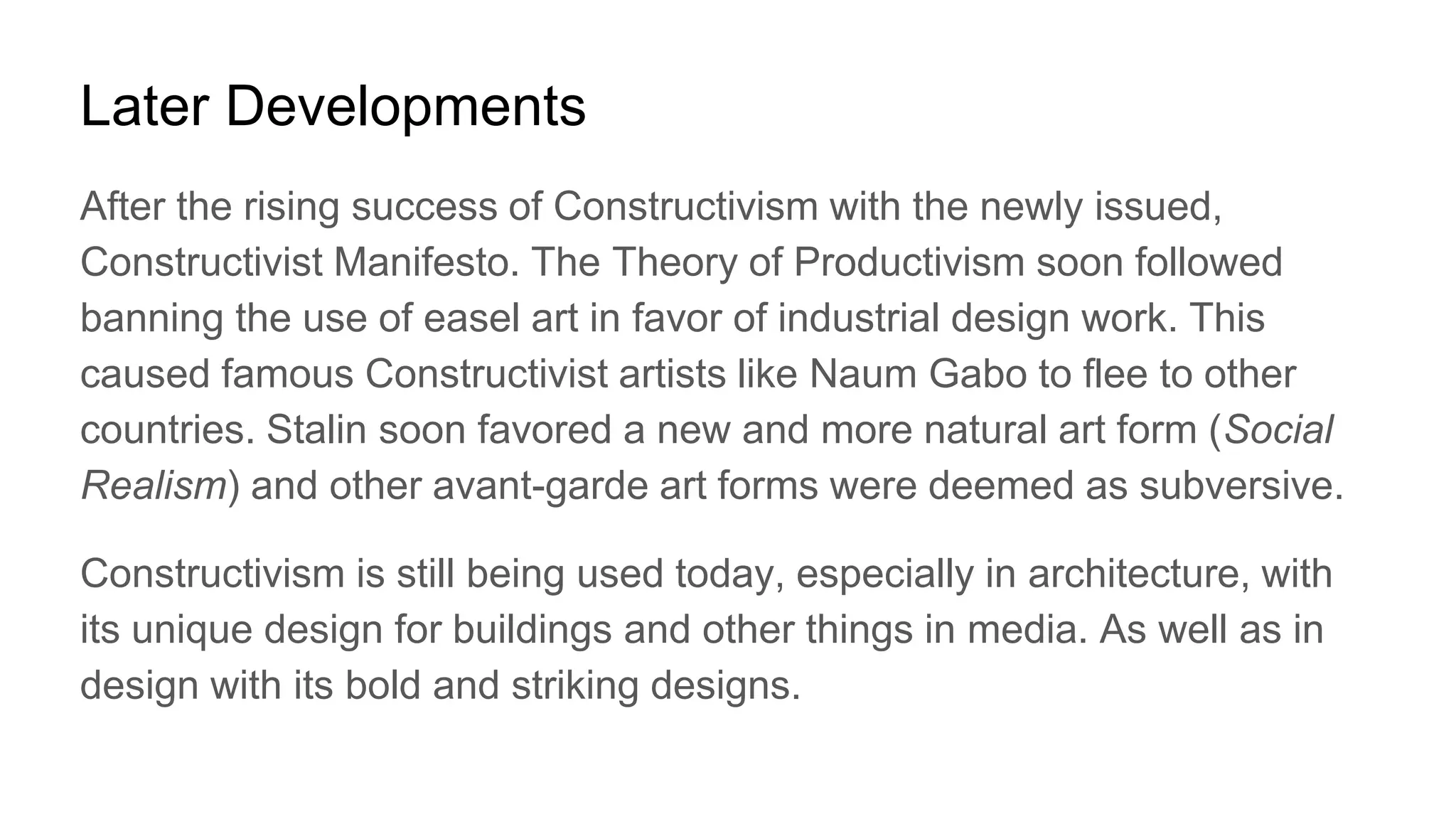 Later Developments
After the rising success of Constructivism with the newly issued,
Constructivist Manifesto. The Theory of Productivism soon followed
banning the use of easel art in favor of industrial design work. This
caused famous Constructivist artists like Naum Gabo to flee to other
countries. Stalin soon favored a new and more natural art form (Social
Realism) and other avant-garde art forms were deemed as subversive.
Constructivism is still being used today, especially in architecture, with
its unique design for buildings and other things in media. As well as in
design with its bold and striking designs.
 