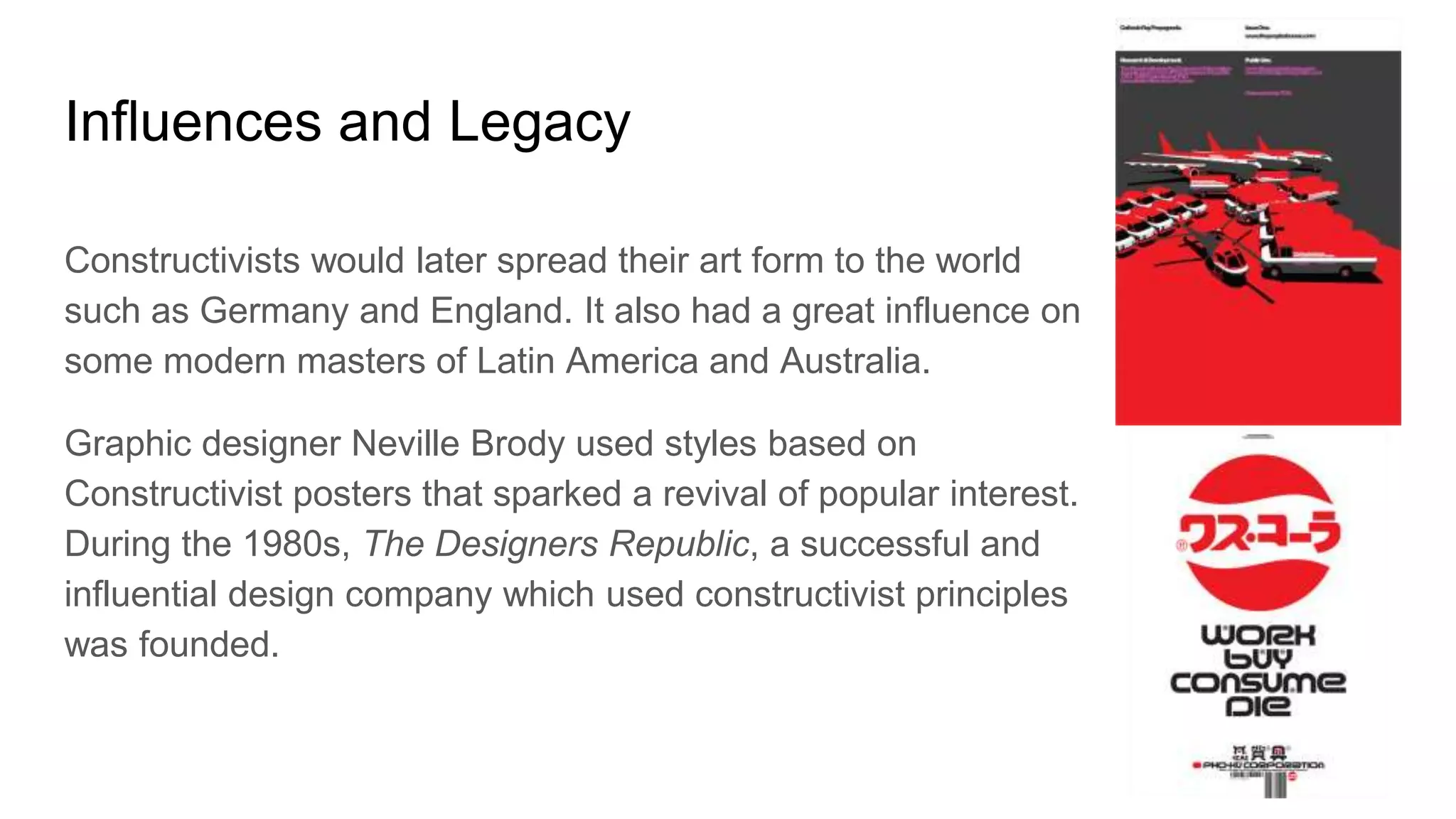 Influences and Legacy
Constructivists would later spread their art form to the world
such as Germany and England. It also had a great influence on
some modern masters of Latin America and Australia.
Graphic designer Neville Brody used styles based on
Constructivist posters that sparked a revival of popular interest.
During the 1980s, The Designers Republic, a successful and
influential design company which used constructivist principles
was founded.
 