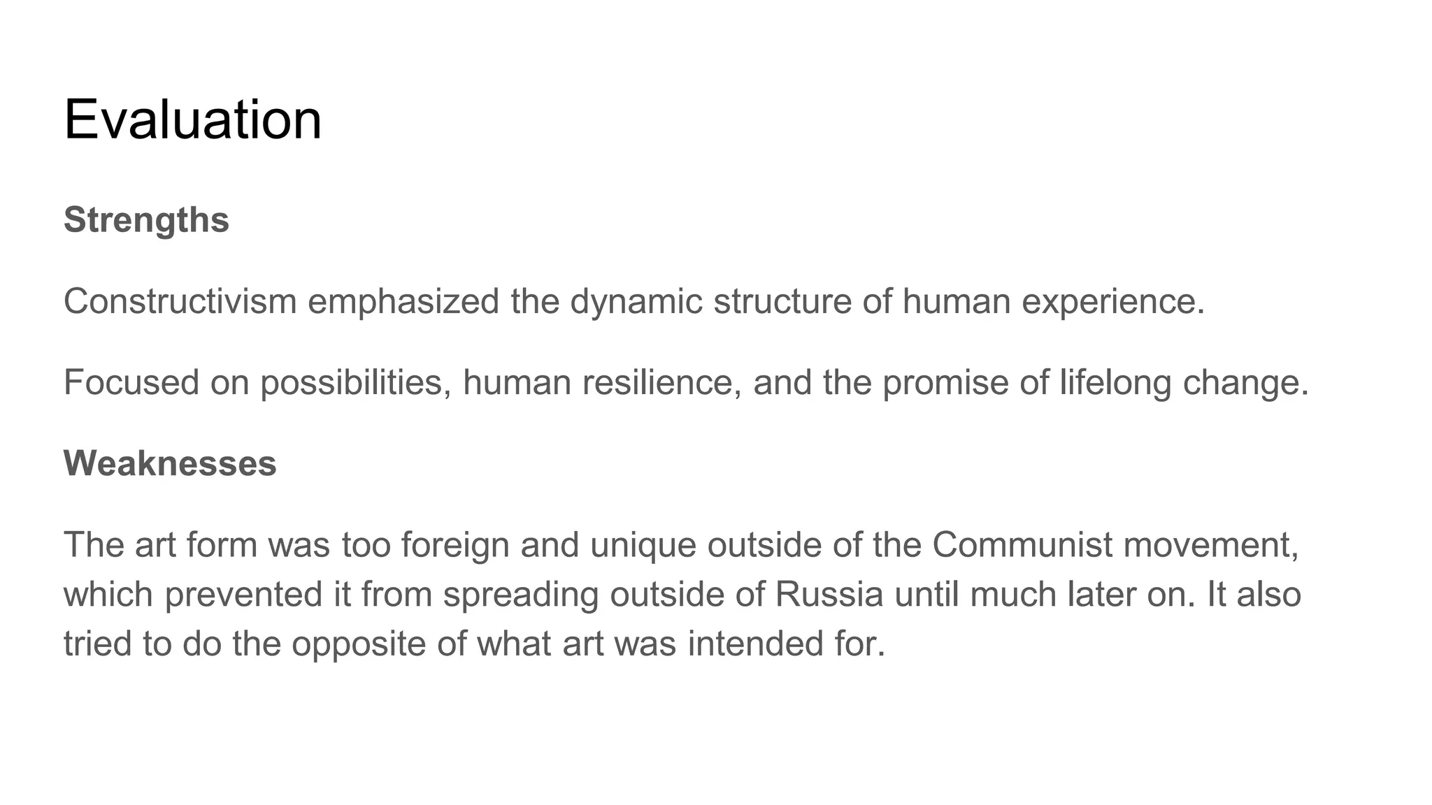 Evaluation
Strengths
Constructivism emphasized the dynamic structure of human experience.
Focused on possibilities, human resilience, and the promise of lifelong change.
Weaknesses
The art form was too foreign and unique outside of the Communist movement,
which prevented it from spreading outside of Russia until much later on. It also
tried to do the opposite of what art was intended for.
 