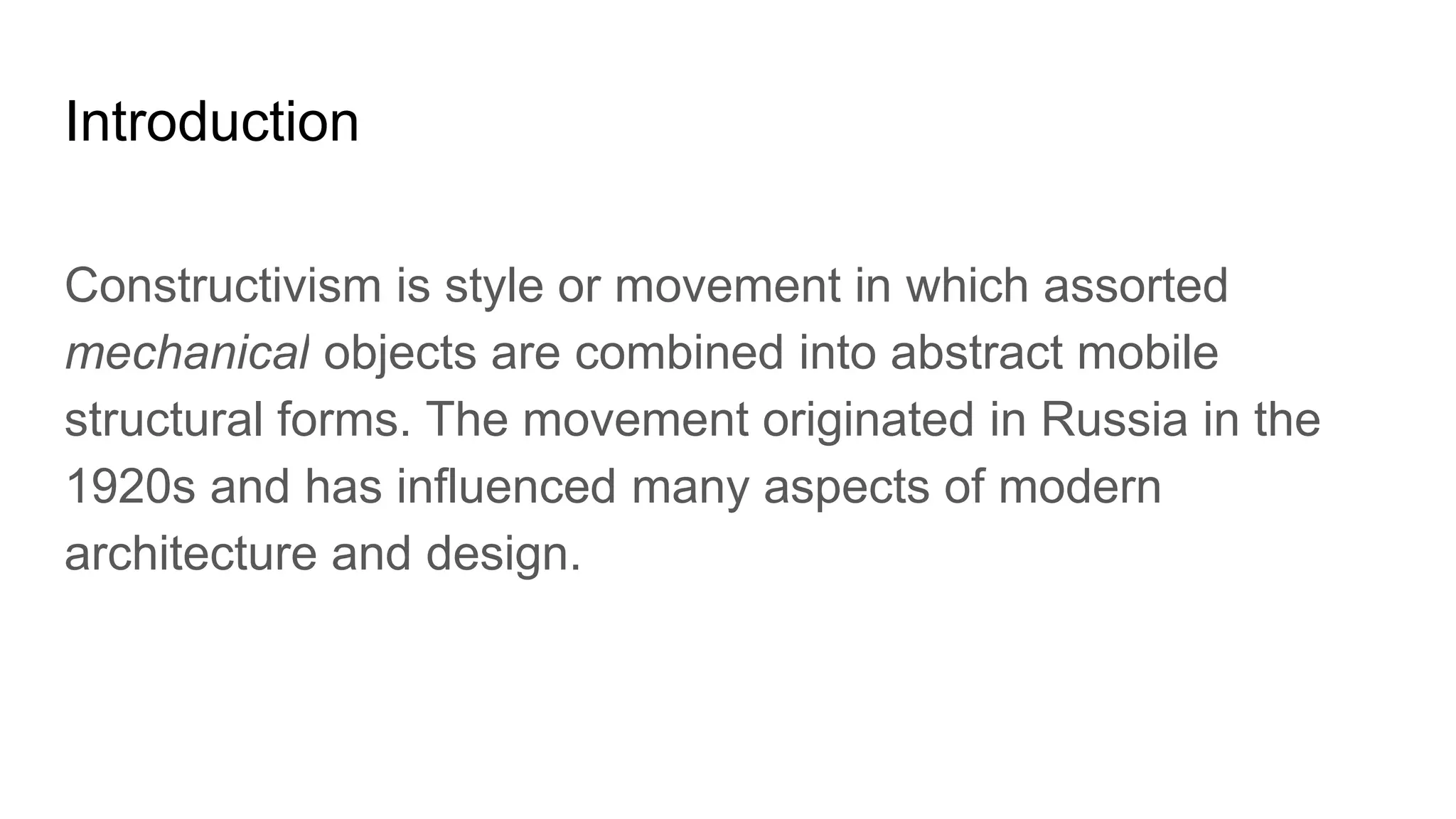 Introduction
Constructivism is style or movement in which assorted
mechanical objects are combined into abstract mobile
structural forms. The movement originated in Russia in the
1920s and has influenced many aspects of modern
architecture and design.
 
