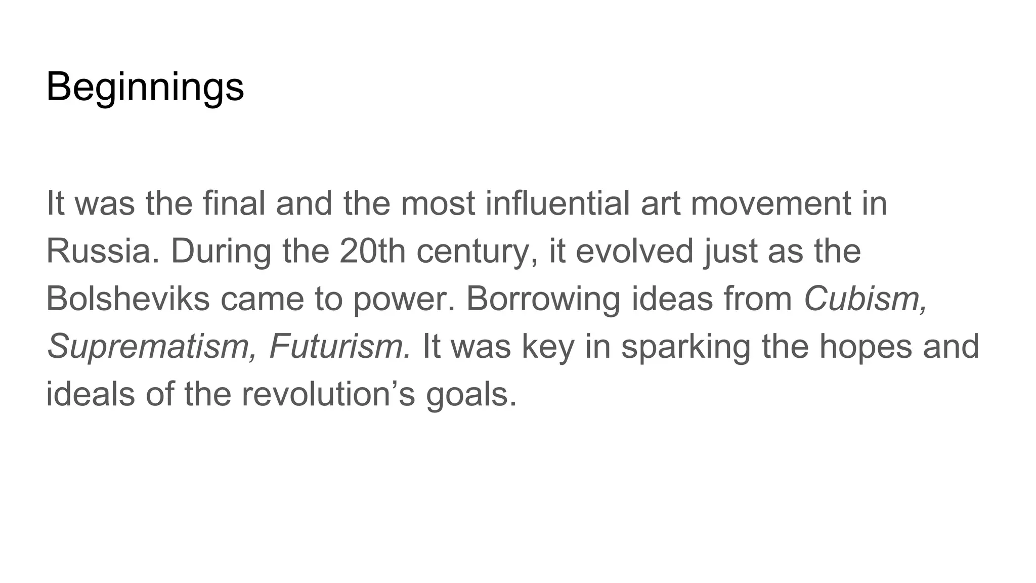 Beginnings
It was the final and the most influential art movement in
Russia. During the 20th century, it evolved just as the
Bolsheviks came to power. Borrowing ideas from Cubism,
Suprematism, Futurism. It was key in sparking the hopes and
ideals of the revolution’s goals.
 