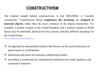 The original insight behind constructivism is that MEANING is “socially
constructed.” Constructivist theory emphasizes the meanings are assigned to
material objects, rather than the mere existence of the objects themselves. For
example, a nuclear weapon in the United Kingdom and a nuclear weapon in North
Korea may be materially identical but they possess radically different meanings for
the United States.
http://faculty.wcas.northwestern.edu/~ihu355/Home_files/17-Smit-Snidal-c17.pdf
 An approach to international relations that focuses on the social interaction of
agents/actors in world politics
 Institutions and actors are mutually conditioning entities
 According to constructivists, international institutions have both regulative and
constitutive functions.
CONSTRUCTIVISM
 
