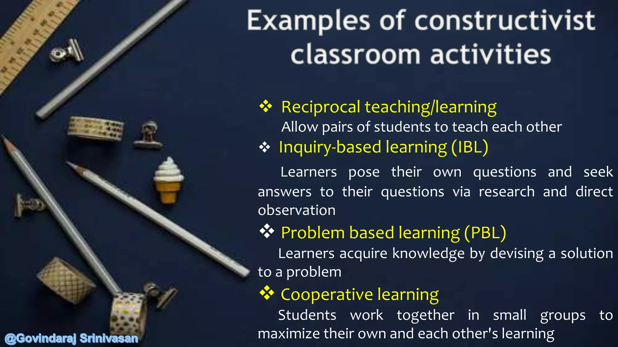  Reciprocal teaching/learning
Allow pairs of students to teach each other
 Inquiry-based learning (IBL)
Learners pose their own questions and seek
answers to their questions via research and direct
observation
 Problem based learning (PBL)
Learners acquire knowledge by devising a solution
to a problem
 Cooperative learning
Students work together in small groups to
maximize their own and each other's learning
 