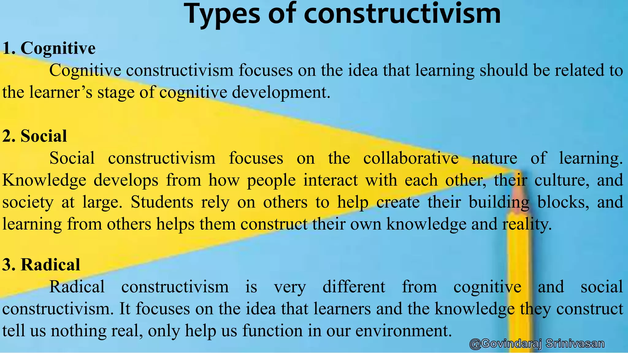 Types of constructivism
1. Cognitive
Cognitive constructivism focuses on the idea that learning should be related to
the learner’s stage of cognitive development.
2. Social
Social constructivism focuses on the collaborative nature of learning.
Knowledge develops from how people interact with each other, their culture, and
society at large. Students rely on others to help create their building blocks, and
learning from others helps them construct their own knowledge and reality.
3. Radical
Radical constructivism is very different from cognitive and social
constructivism. It focuses on the idea that learners and the knowledge they construct
tell us nothing real, only help us function in our environment.
 