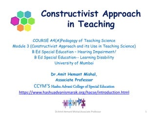 Constructivist Approach
in Teaching
COURSE A4(A)Pedagogy of Teaching Science
Module 3 (Constructivist Approach and its Use in Teaching Science)
B Ed Special Education – Hearing Impairment/
B Ed Special Education-- Learning Disability
University of Mumbai
Dr.Amit Hemant Mishal,
Associate Professor
CCYM’S Hashu Advani College of Special Education
https://www.hashuadvanismarak.org/hacse/introduction.html
Dr.Amit Hemant Mishal,Associate Professor 1
 