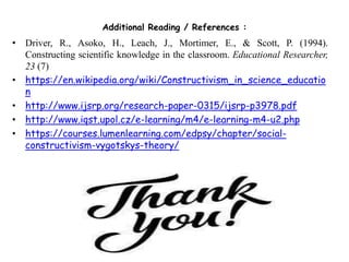 Additional Reading / References :
• Driver, R., Asoko, H., Leach, J., Mortimer, E., & Scott, P. (1994).
Constructing scientific knowledge in the classroom. Educational Researcher,
23 (7)
• https://en.wikipedia.org/wiki/Constructivism_in_science_educatio
n
• http://www.ijsrp.org/research-paper-0315/ijsrp-p3978.pdf
• http://www.iqst.upol.cz/e-learning/m4/e-learning-m4-u2.php
• https://courses.lumenlearning.com/edpsy/chapter/social-
constructivism-vygotskys-theory/
 