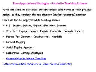 Few Approaches/Strategies --Useful in Teaching Science
*Students estimate new ideas and conceptions using terms of their previous
notions as they consider the new situation (student-centered) approach
Few Egs; Can be employed while teaching science
 5 E- Engage, Explore, Explain, Elaborate, Evaluate.
 7E -Elicit, Engage, Explore, Explain, Elaborate, Evaluate, Extend
 Gowin’s Vee Diagram - Constructivist, Heuristic
 Concept Mapping
 Social Enquiry Approach
 Cooperative learning Strategies
• Contructivism in Science Teaching
(https://www.eduhk.hk/apfslt/v3_issue1/sowm/sowm3.htm)
 