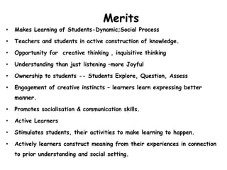 Merits
• Makes Learning of Students-Dynamic;Social Process
• Teachers and students in active construction of knowledge.
• Opportunity for creative thinking , inquisitive thinking
• Understanding than just listening –more Joyful
• Ownership to students -- Students Explore, Question, Assess
• Engagement of creative instincts – learners learn expressing better
manner.
• Promotes socialisation & communication skills.
• Active Learners
• Stimulates students, their activities to make learning to happen.
• Actively learners construct meaning from their experiences in connection
to prior understanding and social setting.
 