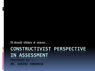 CONSTRUCTIVIST PERSPECTIVE
IN ASSESSMENT
PREPARED BY :
DR. SHAINI VARGHESE
निर्मितवादी परिप्रेक्ष्य में आकलि……
 