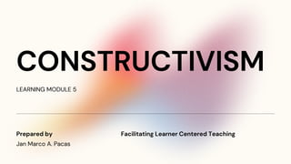 CONSTRUCTIVISM
LEARNING MODULE 5
Jan Marco A. Pacas
Prepared by Facilitating Learner Centered Teaching
 