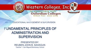 AS-113: EDUCATIONAL MANAGEMENT & SUPERVISION
FUNDAMENTAL PRINCIPLES OF
ADMINISTRATION AND
SUPERVISION
PRESENTED BY:
REUBEN JOHN B. SAHAGUN
Teacher 1, San Miguel Elementary School
Western Colleges, Inc.
S c h o o l Y e a r 2 0 2 2 - 2 0 2 3
I n p a r t n e r s h i p w i t h
Oxfordian Colleges
 