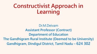 Constructivist Approach in
Learning
Dr.M.Deivam
Assistant Professor (Contract)
Department of Education
The Gandhigram Rural Institute (Deemed to be University)
Gandhigram, Dindigul District, Tamil Nadu – 624 302
 