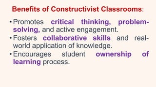 Benefits of Constructivist Classrooms:
• Promotes critical thinking, problem-
solving, and active engagement.
• Fosters collaborative skills and real-
world application of knowledge.
• Encourages student ownership of
learning process.
 
