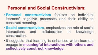Personal and Social Constructivism:
•Personal constructivism focuses on individual
learners' cognitive processes and their ability to
construct meaning.
•Social constructivism, emphasizes the role of social
interactions and collaboration in knowledge
construction.
•It suggests that learning is enhanced when learners
engage in meaningful interactions with others and
collectively construct knowledge.
 
