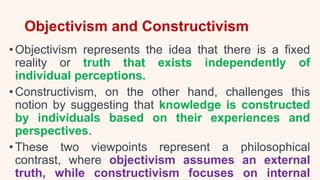 Objectivism and Constructivism
• Objectivism represents the idea that there is a fixed
reality or truth that exists independently of
individual perceptions.
• Constructivism, on the other hand, challenges this
notion by suggesting that knowledge is constructed
by individuals based on their experiences and
perspectives.
• These two viewpoints represent a philosophical
contrast, where objectivism assumes an external
truth, while constructivism focuses on internal
 