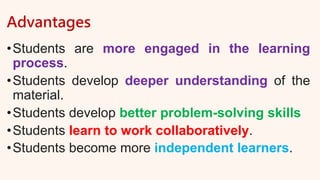 Advantages
•Students are more engaged in the learning
process.
•Students develop deeper understanding of the
material.
•Students develop better problem-solving skills
•Students learn to work collaboratively.
•Students become more independent learners.
 