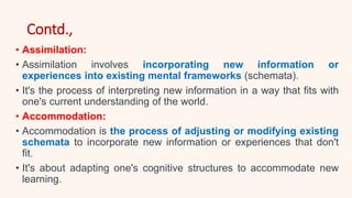 Contd.,
• Assimilation:
• Assimilation involves incorporating new information or
experiences into existing mental frameworks (schemata).
• It's the process of interpreting new information in a way that fits with
one's current understanding of the world.
• Accommodation:
• Accommodation is the process of adjusting or modifying existing
schemata to incorporate new information or experiences that don't
fit.
• It's about adapting one's cognitive structures to accommodate new
learning.
 