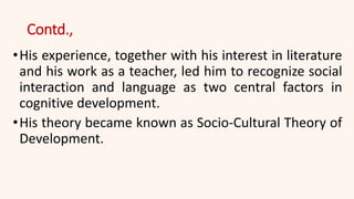 Contd.,
•His experience, together with his interest in literature
and his work as a teacher, led him to recognize social
interaction and language as two central factors in
cognitive development.
•His theory became known as Socio-Cultural Theory of
Development.
 