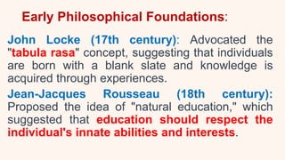 Early Philosophical Foundations:
John Locke (17th century): Advocated the
"tabula rasa" concept, suggesting that individuals
are born with a blank slate and knowledge is
acquired through experiences.
Jean-Jacques Rousseau (18th century):
Proposed the idea of "natural education," which
suggested that education should respect the
individual's innate abilities and interests.
 