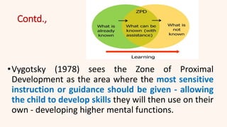 Contd.,
•Vygotsky (1978) sees the Zone of Proximal
Development as the area where the most sensitive
instruction or guidance should be given - allowing
the child to develop skills they will then use on their
own - developing higher mental functions.
 