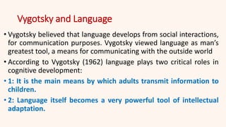 Vygotsky and Language
• Vygotsky believed that language develops from social interactions,
for communication purposes. Vygotsky viewed language as man’s
greatest tool, a means for communicating with the outside world
• According to Vygotsky (1962) language plays two critical roles in
cognitive development:
• 1: It is the main means by which adults transmit information to
children.
• 2: Language itself becomes a very powerful tool of intellectual
adaptation.
 