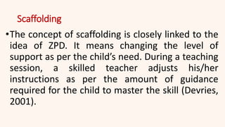 Scaffolding
•The concept of scaffolding is closely linked to the
idea of ZPD. It means changing the level of
support as per the child’s need. During a teaching
session, a skilled teacher adjusts his/her
instructions as per the amount of guidance
required for the child to master the skill (Devries,
2001).
 